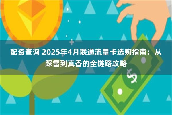 配资查询 2025年4月联通流量卡选购指南：从踩雷到真香的全链路攻略